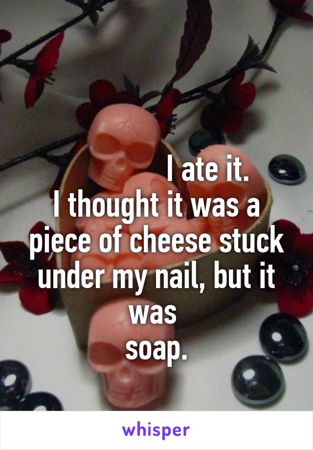 

              I ate it.
I thought it was a piece of cheese stuck under my nail, but it was 
soap.