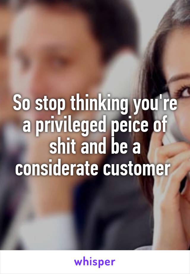 So stop thinking you're a privileged peice of shit and be a considerate customer 