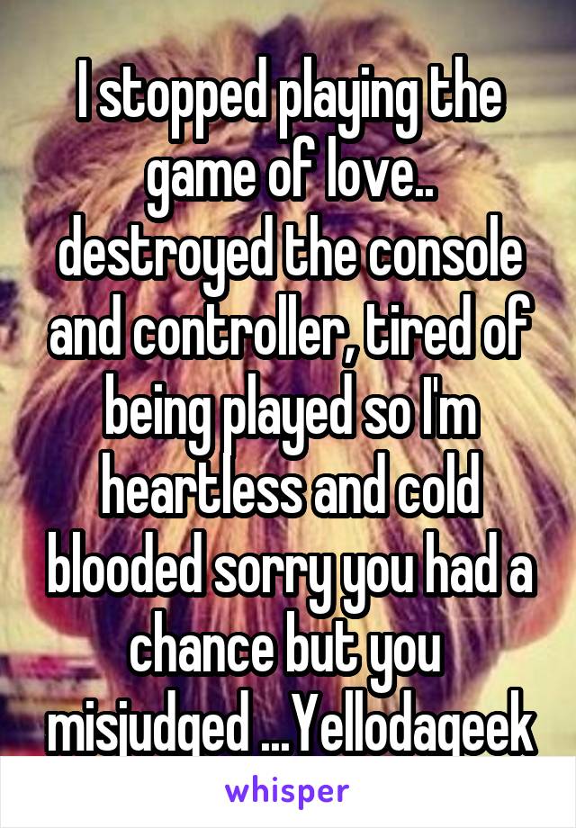 I stopped playing the game of love.. destroyed the console and controller, tired of being played so I'm heartless and cold blooded sorry you had a chance but you  misjudged ...Yellodageek