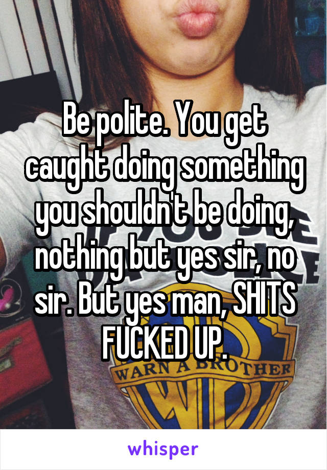 Be polite. You get caught doing something you shouldn't be doing, nothing but yes sir, no sir. But yes man, SHITS FUCKED UP.
