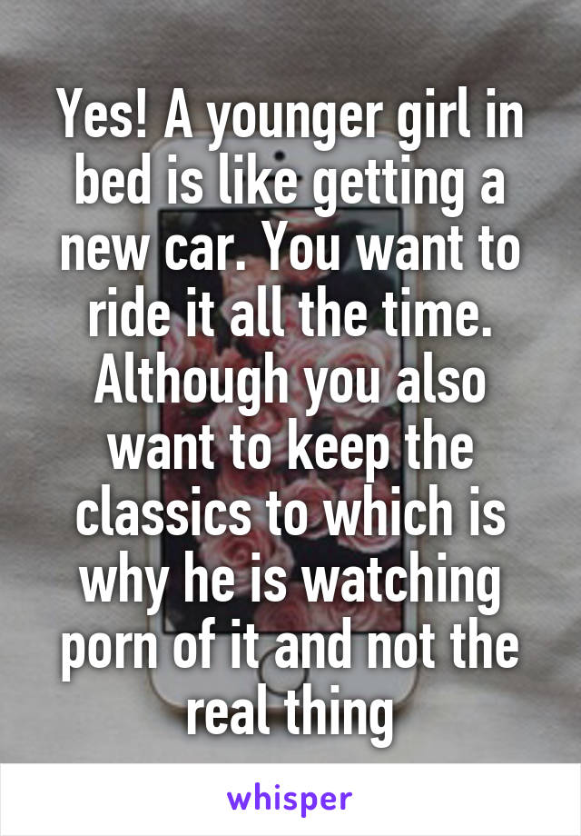 Yes! A younger girl in bed is like getting a new car. You want to ride it all the time. Although you also want to keep the classics to which is why he is watching porn of it and not the real thing