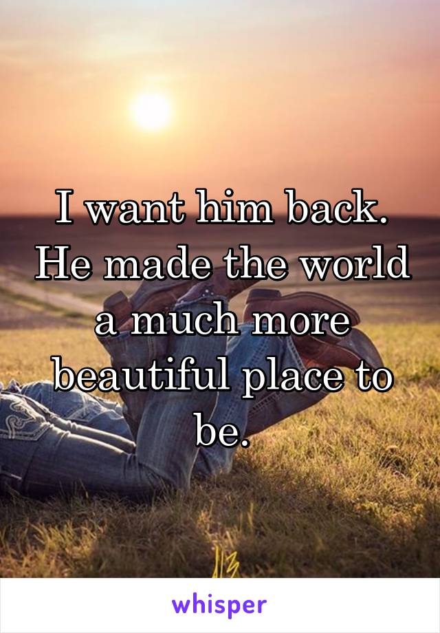 I want him back. He made the world a much more beautiful place to be.