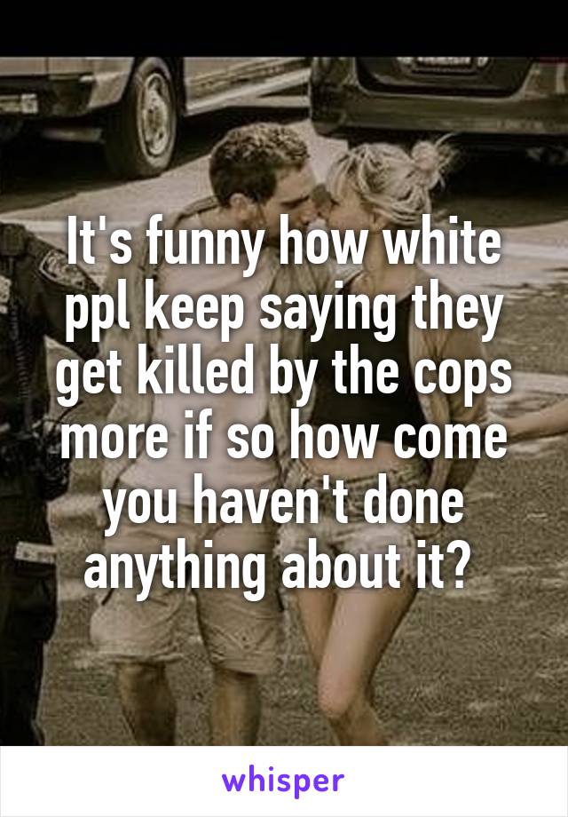 It's funny how white ppl keep saying they get killed by the cops more if so how come you haven't done anything about it? 