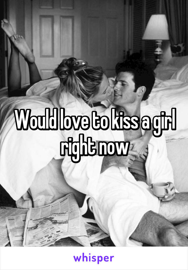 Would love to kiss a girl right now