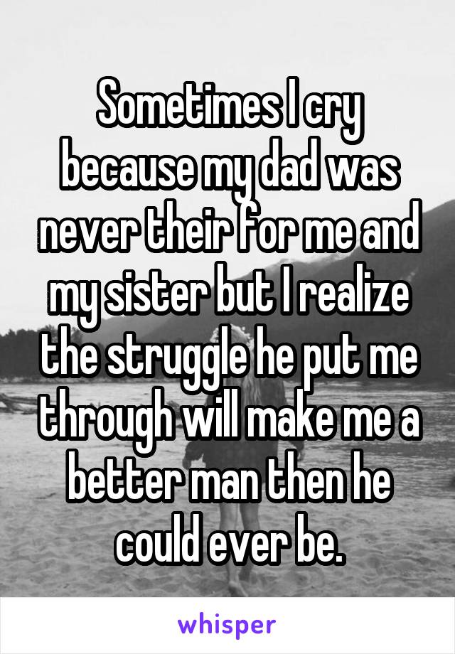 Sometimes I cry because my dad was never their for me and my sister but I realize the struggle he put me through will make me a better man then he could ever be.