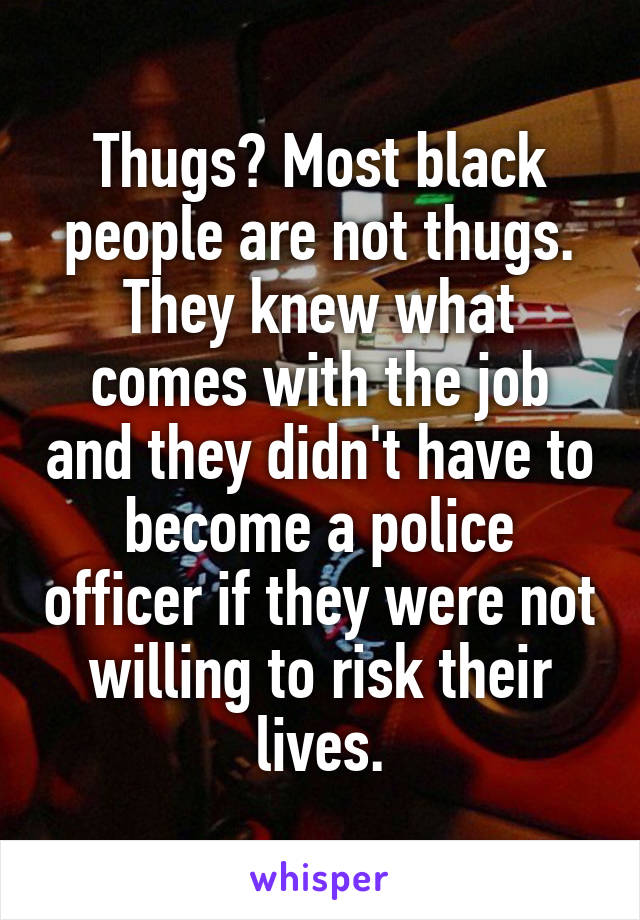 Thugs? Most black people are not thugs. They knew what comes with the job and they didn't have to become a police officer if they were not willing to risk their lives.