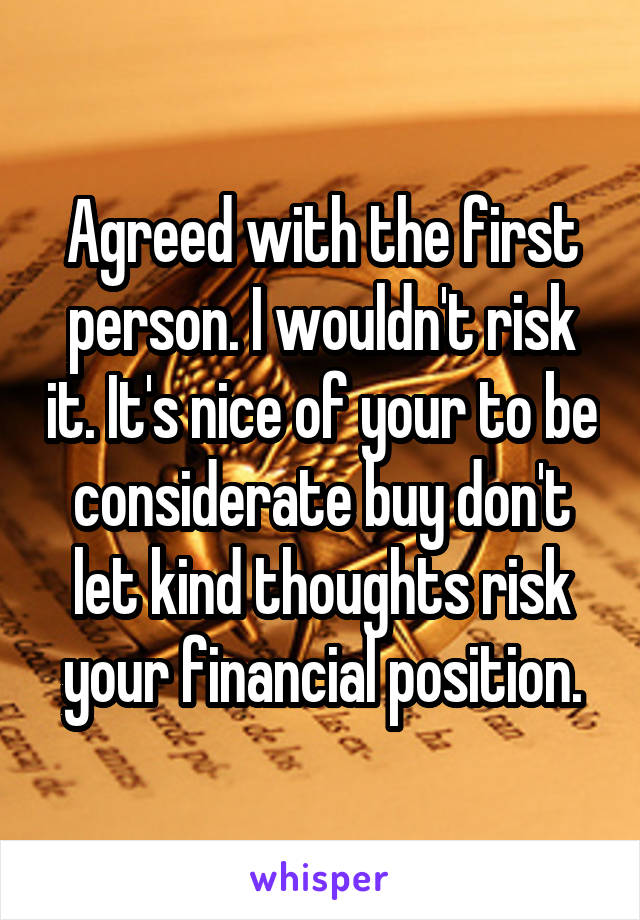 Agreed with the first person. I wouldn't risk it. It's nice of your to be considerate buy don't let kind thoughts risk your financial position.
