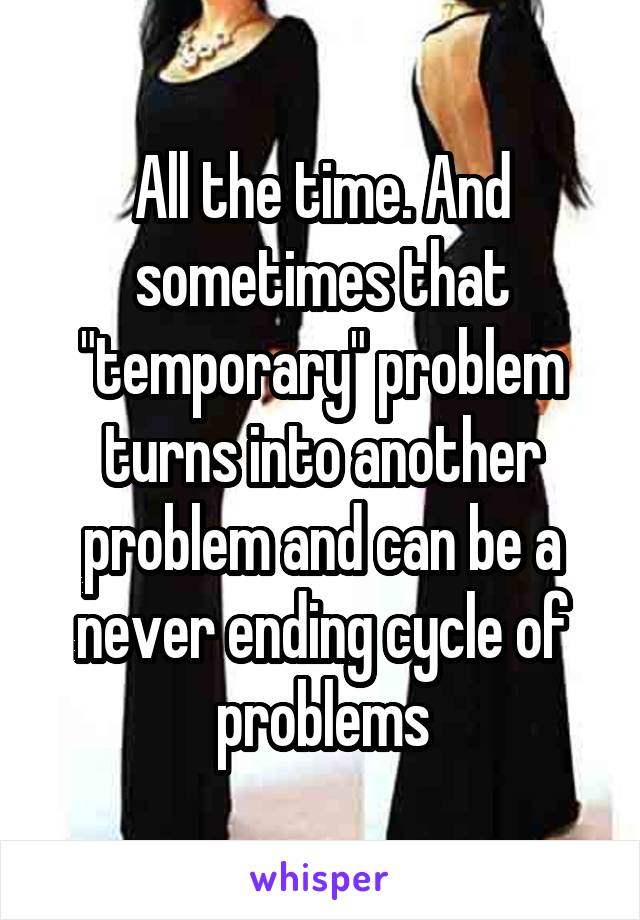 All the time. And sometimes that "temporary" problem turns into another problem and can be a never ending cycle of problems
