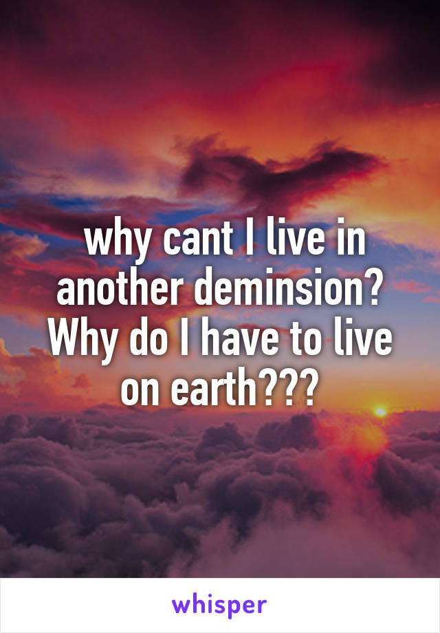  why cant I live in another deminsion? Why do I have to live on earth???