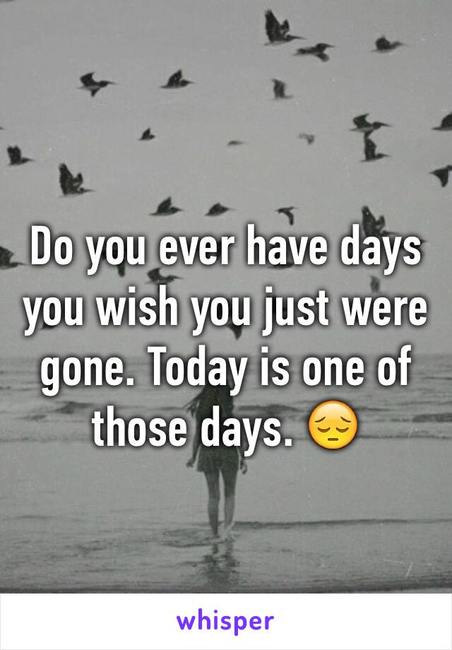 Do you ever have days you wish you just were gone. Today is one of those days. 😔