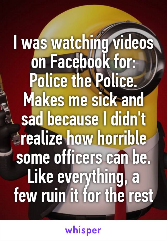 I was watching videos on Facebook for: Police the Police.
Makes me sick and sad because I didn't realize how horrible some officers can be.
Like everything, a few ruin it for the rest