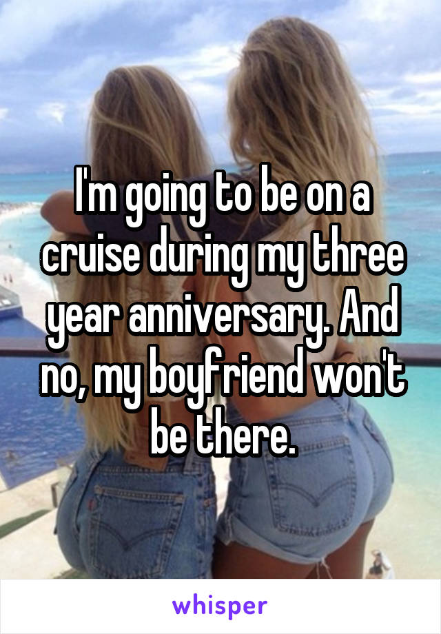 I'm going to be on a cruise during my three year anniversary. And no, my boyfriend won't be there.