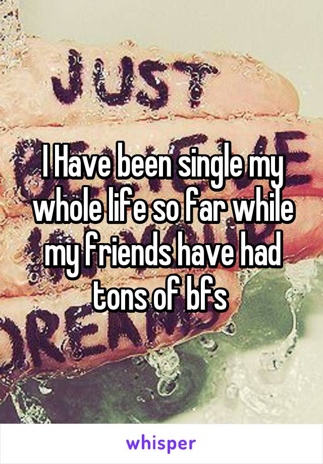 I Have been single my whole life so far while my friends have had tons of bfs 