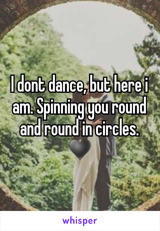 I dont dance, but here i am. Spinning you round and round in circles. ♥
