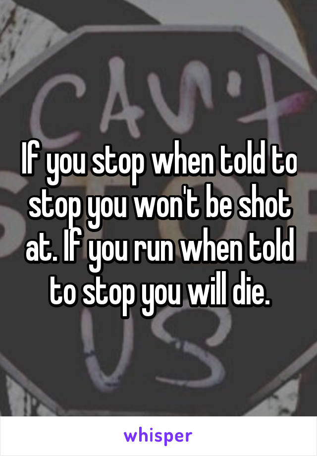 If you stop when told to stop you won't be shot at. If you run when told to stop you will die.