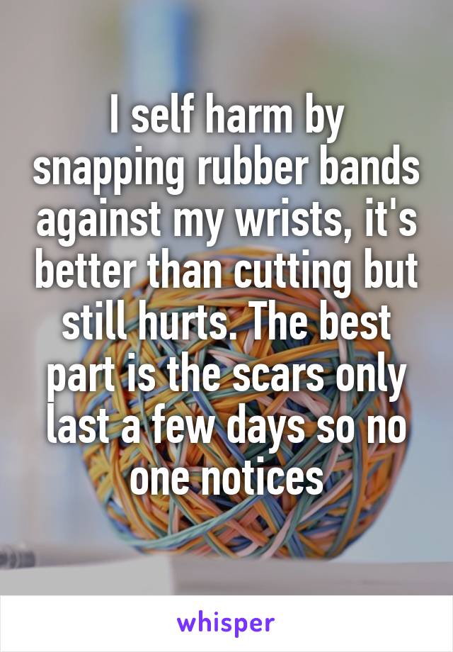 I self harm by snapping rubber bands against my wrists, it's better than cutting but still hurts. The best part is the scars only last a few days so no one notices

