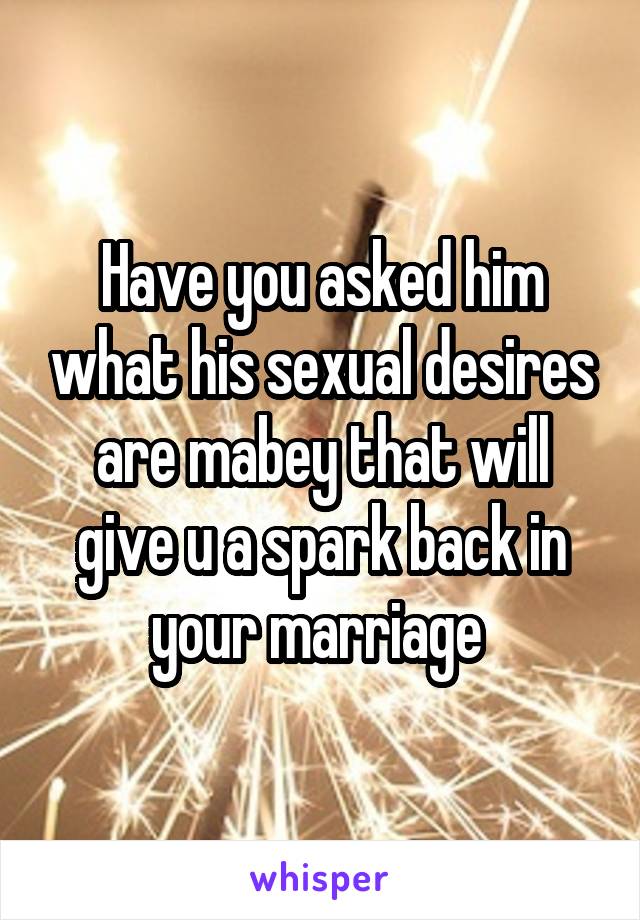 Have you asked him what his sexual desires are mabey that will give u a spark back in your marriage 