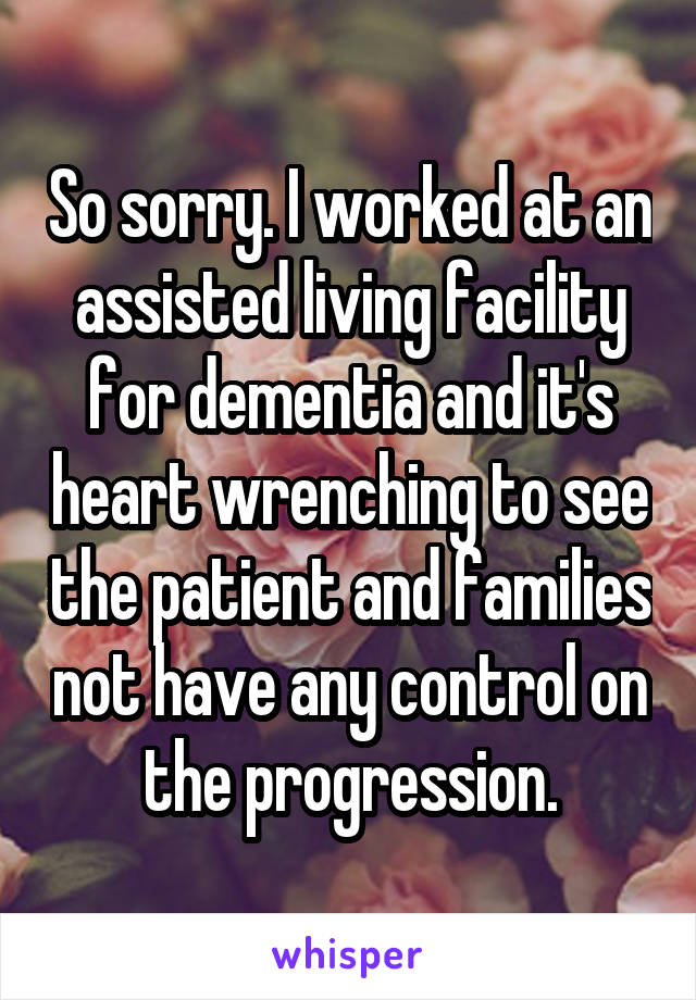 So sorry. I worked at an assisted living facility for dementia and it's heart wrenching to see the patient and families not have any control on the progression.