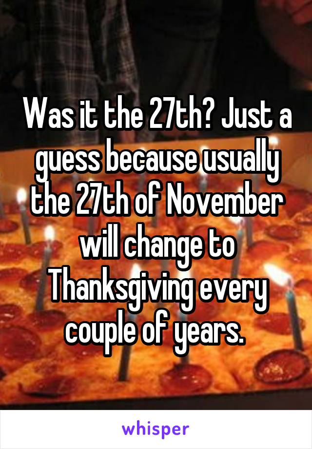 Was it the 27th? Just a guess because usually the 27th of November will change to Thanksgiving every couple of years. 