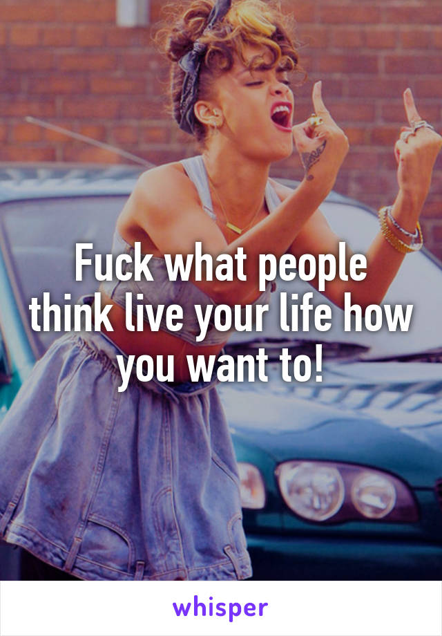 Fuck what people think live your life how you want to!