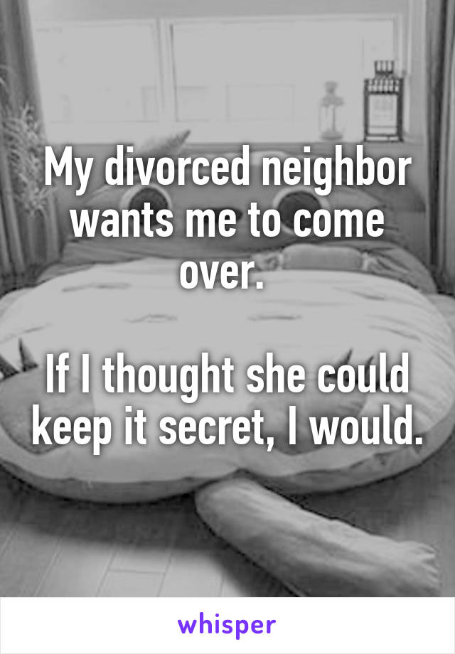 My divorced neighbor wants me to come over. 

If I thought she could keep it secret, I would. 