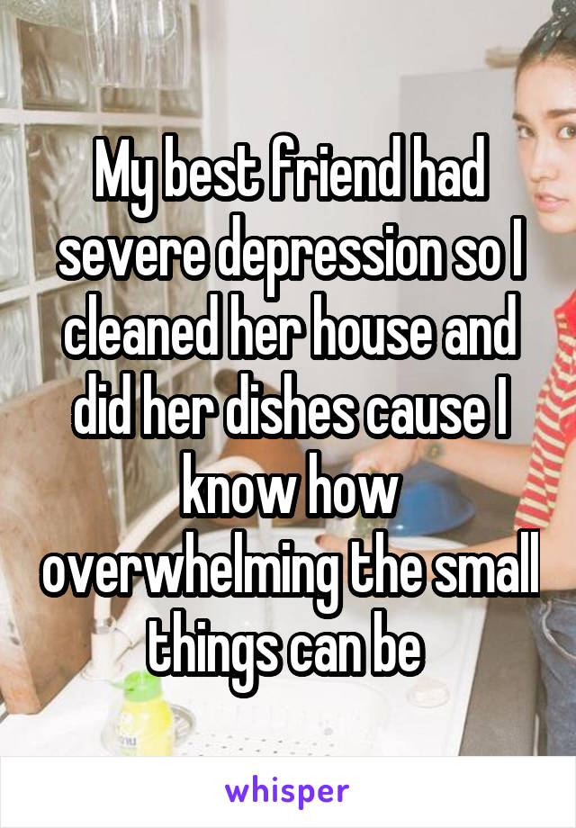 My best friend had severe depression so I cleaned her house and did her dishes cause I know how overwhelming the small things can be 