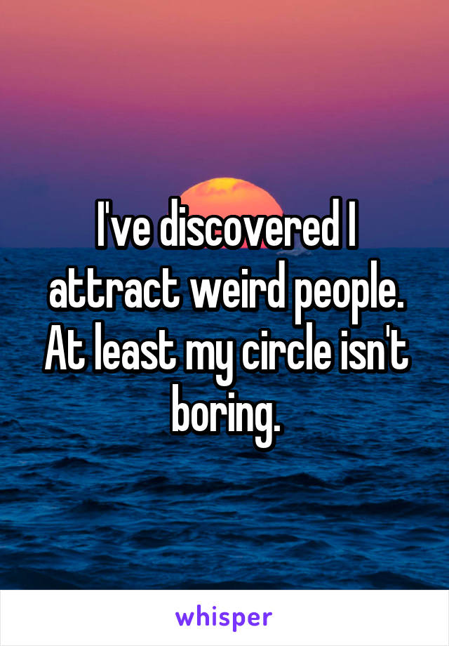 I've discovered I attract weird people. At least my circle isn't boring.