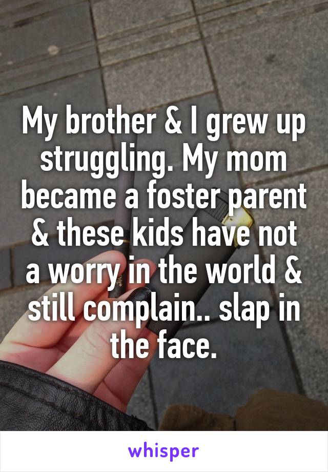 My brother & I grew up struggling. My mom became a foster parent & these kids have not a worry in the world & still complain.. slap in the face.