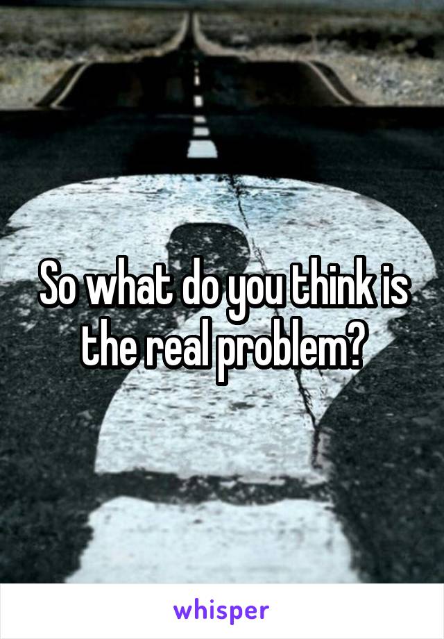 So what do you think is the real problem?