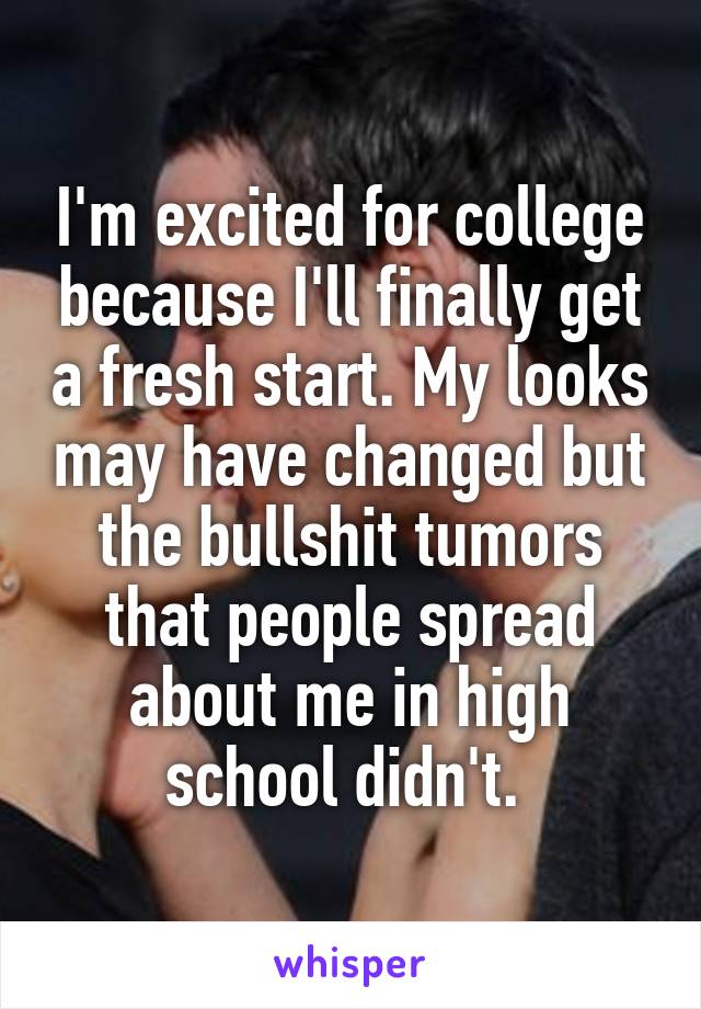 I'm excited for college because I'll finally get a fresh start. My looks may have changed but the bullshit tumors that people spread about me in high school didn't. 