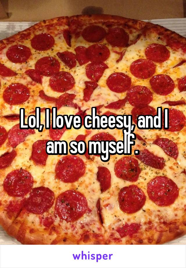 Lol, I love cheesy, and I am so myself. 