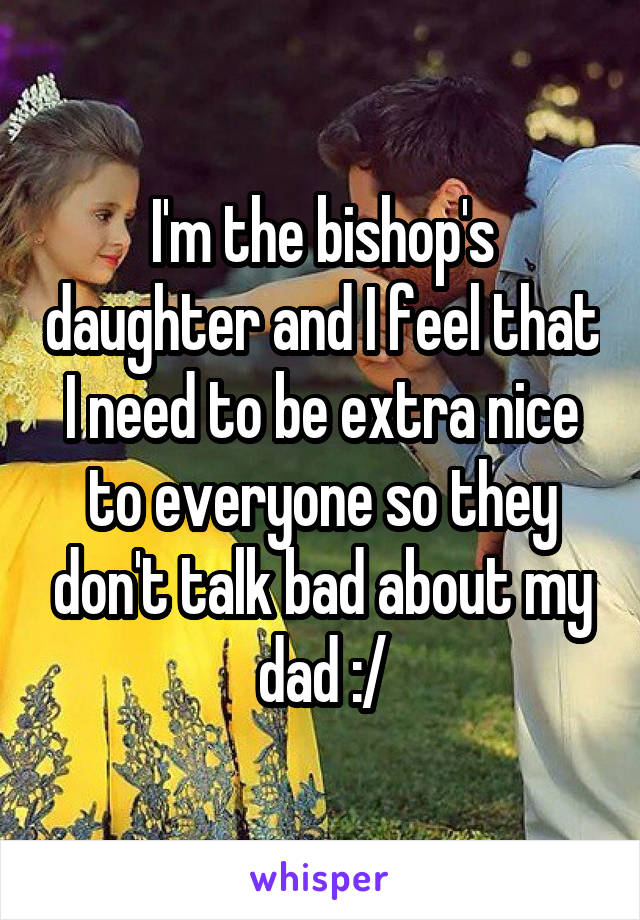 I'm the bishop's daughter and I feel that I need to be extra nice to everyone so they don't talk bad about my dad :/