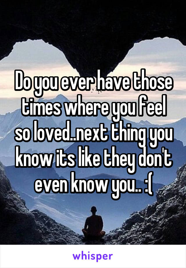 Do you ever have those times where you feel so loved..next thing you know its like they don't even know you.. :(