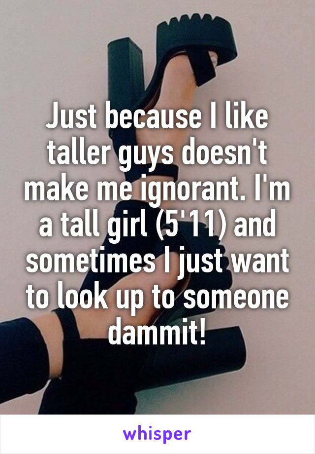 Just because I like taller guys doesn't make me ignorant. I'm a tall girl (5'11) and sometimes I just want to look up to someone dammit!