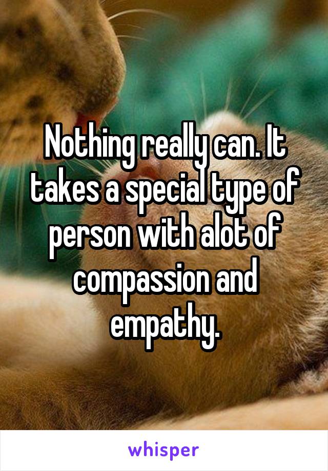 Nothing really can. It takes a special type of person with alot of compassion and empathy.