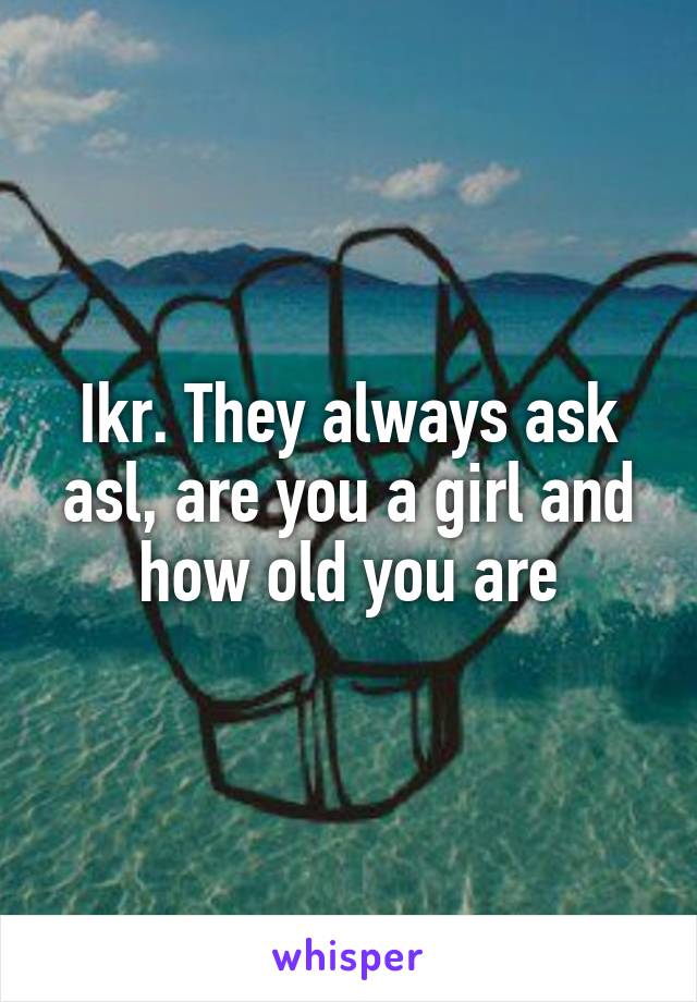 Ikr. They always ask asl, are you a girl and how old you are
