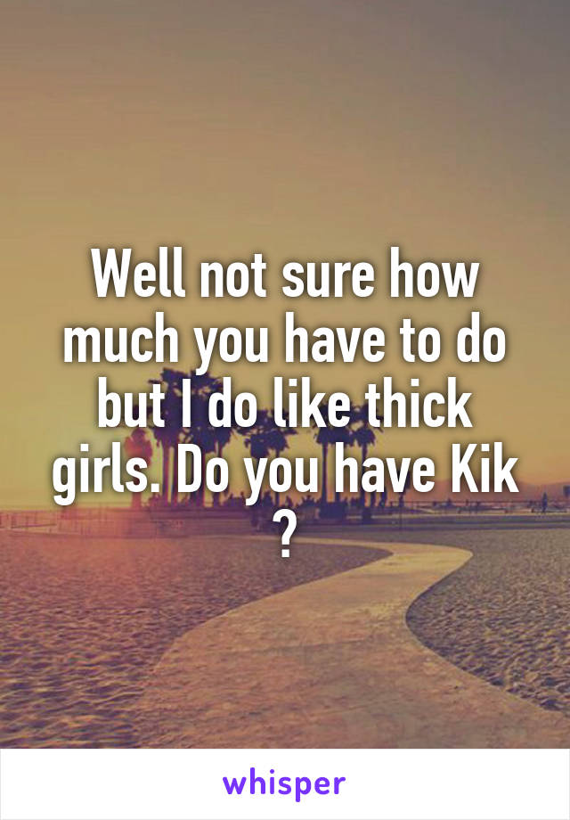 Well not sure how much you have to do but I do like thick girls. Do you have Kik ?