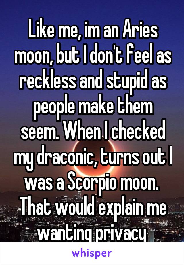Like me, im an Aries moon, but I don't feel as reckless and stupid as people make them seem. When I checked my draconic, turns out I was a Scorpio moon.  That would explain me wanting privacy 