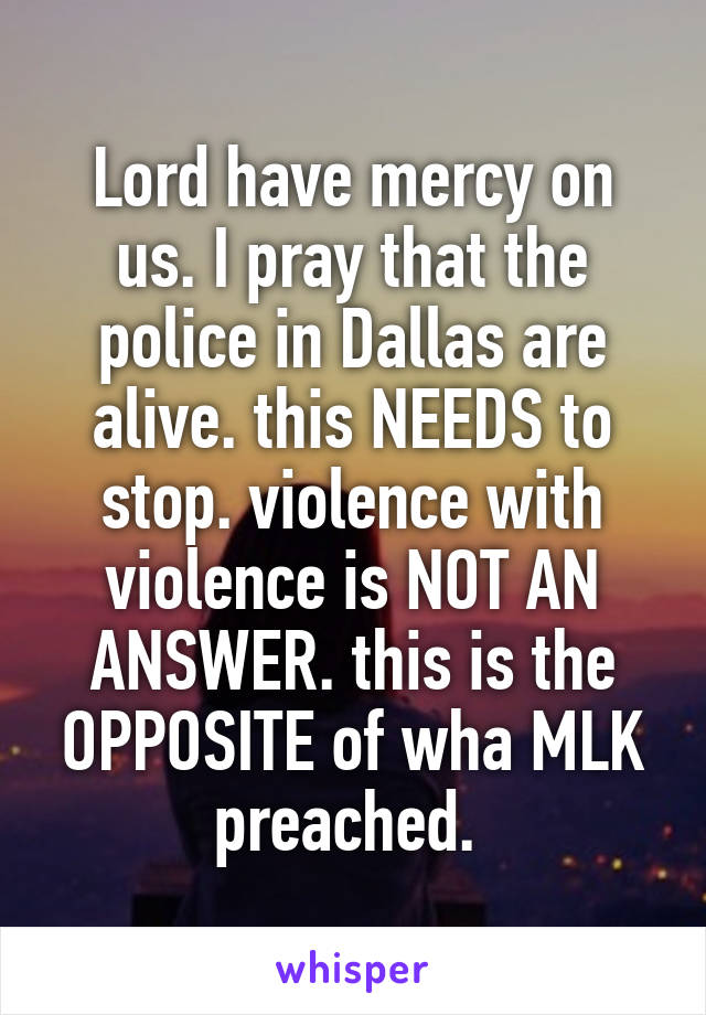 Lord have mercy on us. I pray that the police in Dallas are alive. this NEEDS to stop. violence with violence is NOT AN ANSWER. this is the OPPOSITE of wha MLK preached. 