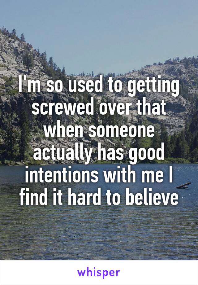 I'm so used to getting screwed over that when someone actually has good intentions with me I find it hard to believe