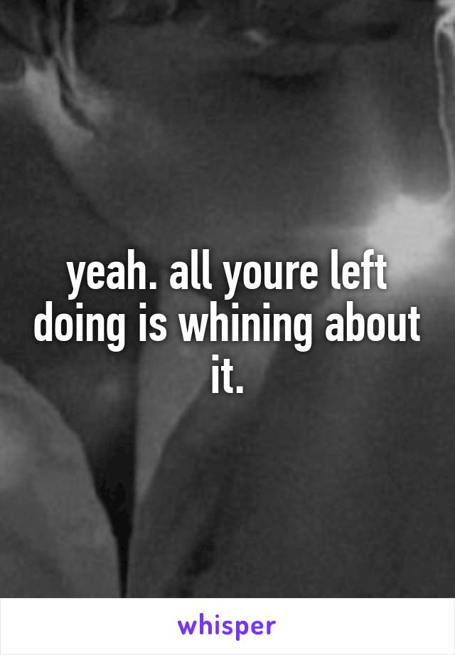 yeah. all youre left doing is whining about it.