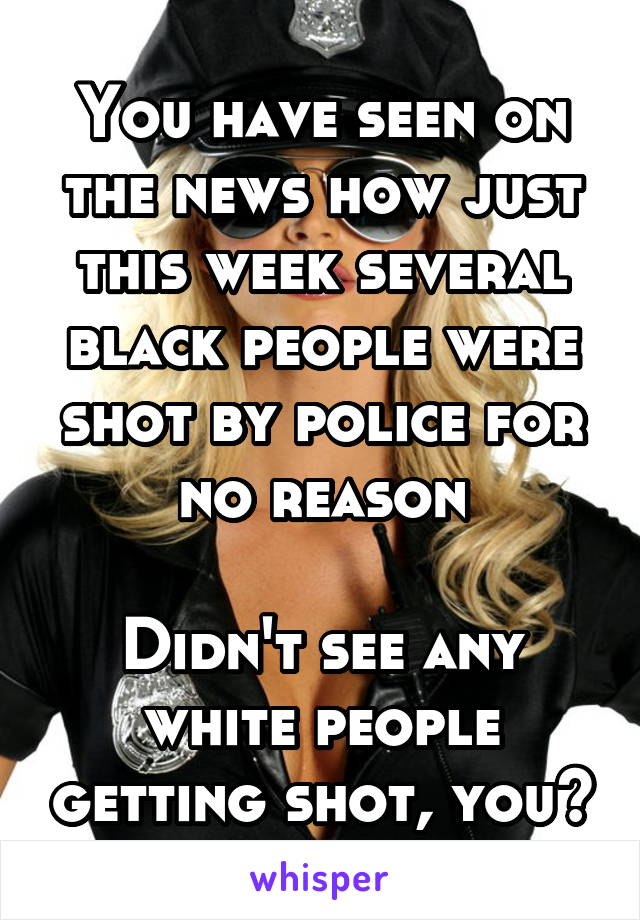 You have seen on the news how just this week several black people were shot by police for no reason

Didn't see any white people getting shot, you?