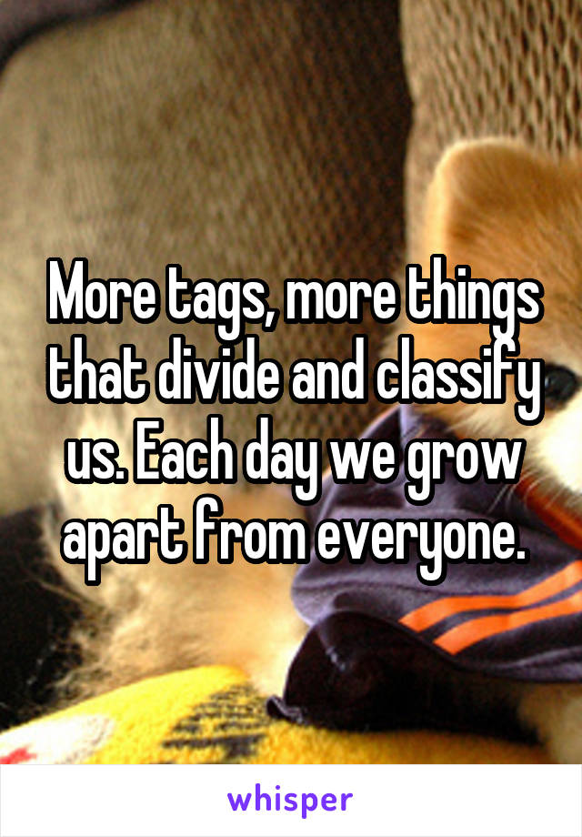More tags, more things that divide and classify us. Each day we grow apart from everyone.