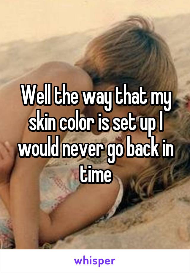 Well the way that my skin color is set up I would never go back in time
