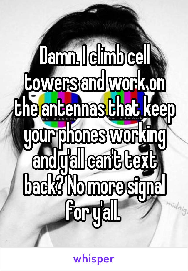Damn. I climb cell towers and work on the antennas that keep your phones working and y'all can't text back? No more signal for y'all. 