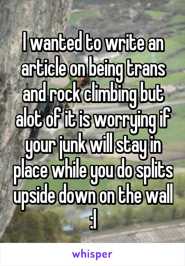 I wanted to write an article on being trans and rock climbing but alot of it is worrying if your junk will stay in place while you do splits upside down on the wall :l
