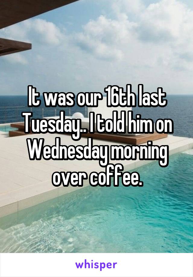 It was our 16th last Tuesday.. I told him on Wednesday morning over coffee.