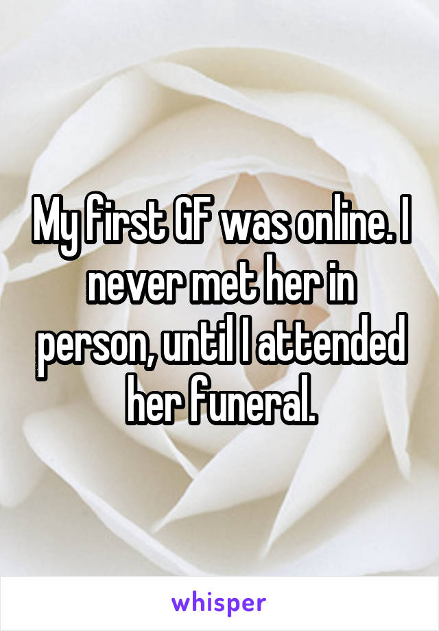 My first GF was online. I never met her in person, until I attended her funeral.
