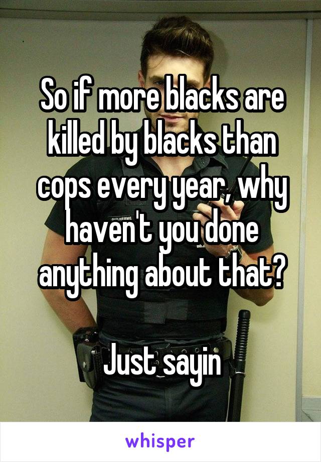 So if more blacks are killed by blacks than cops every year, why haven't you done anything about that?

Just sayin