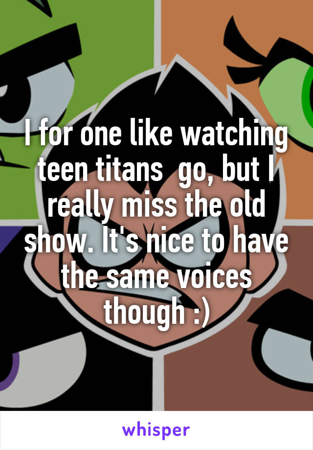 I for one like watching teen titans  go, but I really miss the old show. It's nice to have the same voices though :)